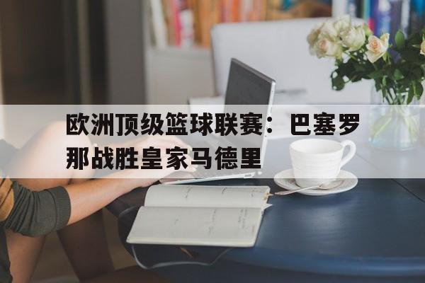 关于欧洲顶级篮球联赛：巴塞罗那战胜皇家马德里的信息