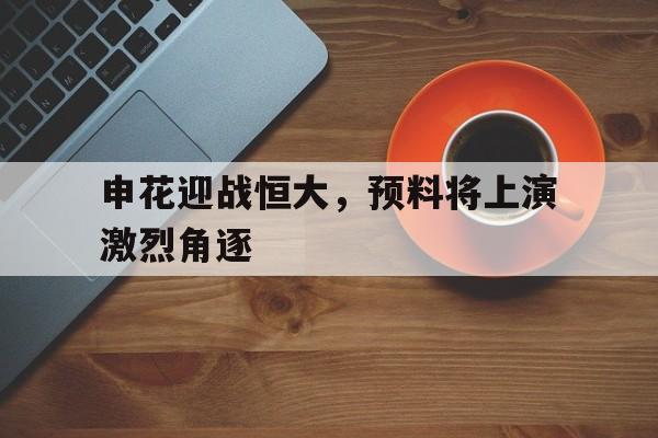 关于申花迎战恒大，预料将上演激烈角逐的信息