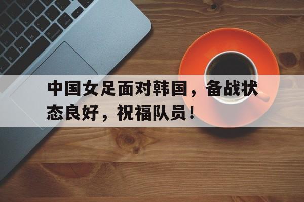 中国女足面对韩国，备战状态良好，祝福队员！的简单介绍