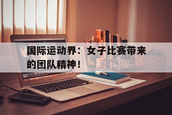 关于国际运动界：女子比赛带来的团队精神！的信息